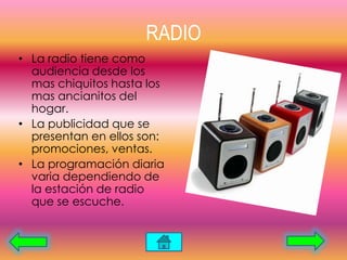RADIO
• La radio tiene como
audiencia desde los
mas chiquitos hasta los
mas ancianitos del
hogar.
• La publicidad que se
presentan en ellos son:
promociones, ventas.
• La programación diaria
varia dependiendo de
la estación de radio
que se escuche.
 