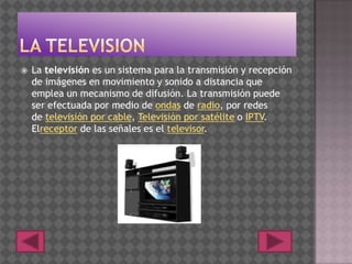  La televisión es un sistema para la transmisión y recepción
de imágenes en movimiento y sonido a distancia que
emplea un mecanismo de difusión. La transmisión puede
ser efectuada por medio de ondas de radio, por redes
de televisión por cable, Televisión por satélite o IPTV.
Elreceptor de las señales es el televisor.
 