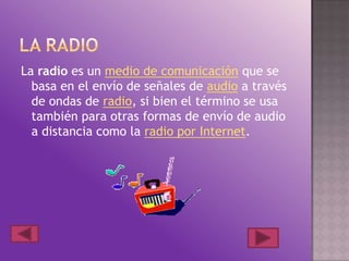 La radio es un medio de comunicación que se
basa en el envío de señales de audio a través
de ondas de radio, si bien el término se usa
también para otras formas de envío de audio
a distancia como la radio por Internet.
 