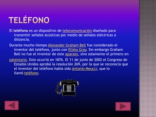 El teléfono es un dispositivo de telecomunicación diseñado para
transmitir señales acústicas por medio de señales eléctricas a
distancia.
Durante mucho tiempo Alexander Graham Bell fue considerado el
inventor del teléfono, junto con Elisha Gray. Sin embargo Graham
Bell no fue el inventor de este aparato, sino solamente el primero en
patentarlo. Esto ocurrió en 1876. El 11 de junio de 2002 el Congreso de
Estados Unidos aprobó la resolución 269, por la que se reconocía que
el inventor del teléfono había sido Antonio Meucci, que lo
llamó teléfono.
 