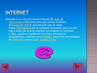 Internet es un conjunto descentralizado de redes de
comunicación interconectadas que utilizan la familia
de protocolos TCP/IP, garantizando que las redes
físicas heterogéneas que la componen funcionen como una red
lógica única, de alcance mundial. Sus orígenes se remontan
a 1969, cuando se estableció la primera conexión de
computadoras, conocida como ARPANET, entre tres universidades
en California y una en Utah, Estados Unidos.
 