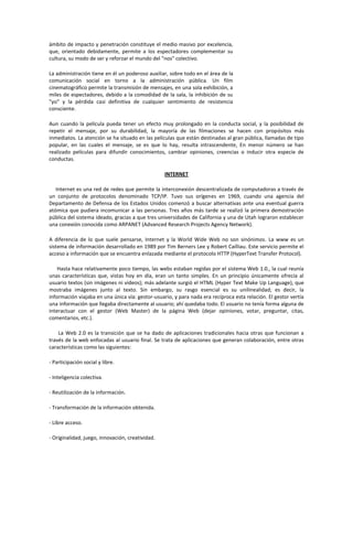 ámbito de impacto y penetración constituye el medio masivo por excelencia,
que, orientado debidamente, permite a los espectadores complementar su
cultura, su modo de ser y reforzar el mundo del "nos" colectivo.
La administración tiene en él un poderoso auxiliar, sobre todo en el área de la
comunicación social en torno a la administración pública. Un film
cinematográfico permite la transmisión de mensajes, en una sola exhibición, a
miles de espectadores, debido a la comodidad de la sala, la inhibición de su
"yo" y la pérdida casi definitiva de cualquier sentimiento de resistencia
consciente.
Aun cuando la película pueda tener un efecto muy prolongado en la conducta social, y la posibilidad de
repetir el mensaje, por su durabilidad, la mayoría de las filmaciones se hacen con propósitos más
inmediatos. La atención se ha situado en las películas que están destinadas al gran pública, llamadas de tipo
popular, en las cuales el mensaje, se es que lo hay, resulta intrascendente, En menor número se han
realizado películas para difundir conocimientos, cambiar opiniones, creencias o inducir otra especie de
conductas.
INTERNET
Internet es una red de redes que permite la interconexión descentralizada de computadoras a través de
un conjunto de protocolos denominado TCP/IP. Tuvo sus orígenes en 1969, cuando una agencia del
Departamento de Defensa de los Estados Unidos comenzó a buscar alternativas ante una eventual guerra
atómica que pudiera incomunicar a las personas. Tres años más tarde se realizó la primera demostración
pública del sistema ideado, gracias a que tres universidades de California y una de Utah lograron establecer
una conexión conocida como ARPANET (Advanced Research Projects Agency Network).
A diferencia de lo que suele pensarse, Internet y la World Wide Web no son sinónimos. La www es un
sistema de información desarrollado en 1989 por Tim Berners Lee y Robert Cailliau. Este servicio permite el
acceso a información que se encuentra enlazada mediante el protocolo HTTP (HyperText Transfer Protocol).
Hasta hace relativamente poco tiempo, las webs estaban regidas por el sistema Web 1.0., la cual reunía
unas características que, vistas hoy en día, eran un tanto simples. En un principio únicamente ofrecía al
usuario textos (sin imágenes ni videos); más adelante surgió el HTML (Hyper Text Make Up Language), que
mostraba imágenes junto al texto. Sin embargo, su rasgo esencial es su unilinealidad; es decir, la
información viajaba en una única vía: gestor-usuario, y para nada era recíproca esta relación. El gestor vertía
una información que llegaba directamente al usuario; ahí quedaba todo. El usuario no tenía forma alguna de
interactuar con el gestor (Web Master) de la página Web (dejar opiniones, votar, preguntar, citas,
comentarios, etc.).
La Web 2.0 es la transición que se ha dado de aplicaciones tradicionales hacia otras que funcionan a
través de la web enfocadas al usuario final. Se trata de aplicaciones que generan colaboración, entre otras
características como las siguientes:
- Participación social y libre.
- Inteligencia colectiva.
- Reutilización de la información.
- Transformación de la información obtenida.
- Libre acceso.
- Originalidad, juego, innovación, creatividad.
 