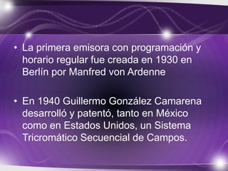 • La primera emisora con programación y
horario regular fue creada en 1930 en
Berlín por Manfred von Ardenne
• En 1940 Guillermo González Camarena
desarrolló y patentó, tanto en México
como en Estados Unidos, un Sistema
Tricromático Secuencial de Campos.
 
