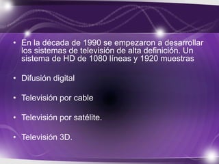 • En la década de 1990 se empezaron a desarrollar
los sistemas de televisión de alta definición. Un
sistema de HD de 1080 líneas y 1920 muestras
• Difusión digital
• Televisión por cable
• Televisión por satélite.
• Televisión 3D.
 