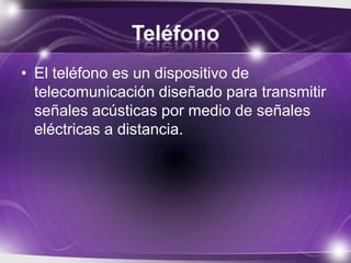 Teléfono
• El teléfono es un dispositivo de
telecomunicación diseñado para transmitir
señales acústicas por medio de señales
eléctricas a distancia.
 