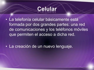 Celular
• La telefonía celular básicamente está
formada por dos grandes partes: una red
de comunicaciones y los teléfonos móviles
que permiten el acceso a dicha red.
• La creación de un nuevo lenguaje.
 