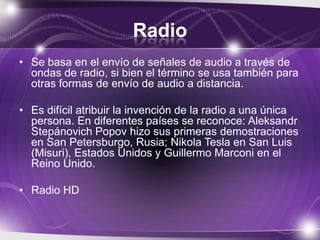 Radio
• Se basa en el envío de señales de audio a través de
ondas de radio, si bien el término se usa también para
otras formas de envío de audio a distancia.
• Es difícil atribuir la invención de la radio a una única
persona. En diferentes países se reconoce: Aleksandr
Stepánovich Popov hizo sus primeras demostraciones
en San Petersburgo, Rusia; Nikola Tesla en San Luis
(Misuri), Estados Unidos y Guillermo Marconi en el
Reino Unido.
• Radio HD
 