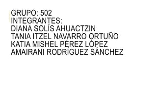 GRUPO: 502 
INTEGRANTES: 
DIANA SOLÍS AHUACTZIN 
TANIA ITZEL NAVARRO ORTUÑO 
KATIA MISHEL PÉREZ LÓPEZ 
AMAIRANI RODRÍGUEZ SÁNCHEZ 
