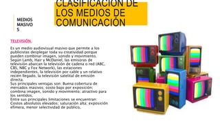 CLASIFICACIÓN DE 
LOS MEDIOS DE 
COMUNICACIÓN 
MEDIOS 
MASIVO 
S 
TELEVISIÓN. 
Es un medio audiovisual masivo que permite a los 
publicistas desplegar toda su creatividad porque 
pueden combinar imagen, sonido y movimiento. 
Según Lamb, Hair y McDaniel, las emisoras de 
televisión abarcan la televisión de cadena o red (ABC, 
CBS, NBC y Fox Network), las estaciones 
independientes, la televisión por cable y un relativo 
recién llegado, la televisión satelital de emisión 
directa. 
Sus principales ventajas son: Buena cobertura de 
mercados masivos; costo bajo por exposición; 
combina imagen, sonido y movimiento; atractivo para 
los sentidos. 
Entre sus principales limitaciones se encuentran: 
Costos absolutos elevados; saturación alta; exposición 
efímera, menor selectividad de público. 
 