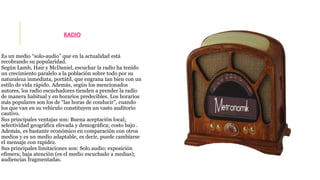 RADIO 
Es un medio “solo-audio” que en la actualidad está 
recobrando su popularidad. 
Según Lamb, Hair y McDaniel, escuchar la radio ha tenido 
un crecimiento paralelo a la población sobre todo por su 
naturaleza inmediata, portátil, que engrana tan bien con un 
estilo de vida rápido. Además, según los mencionados 
autores, los radio escuchadores tienden a prender la radio 
de manera habitual y en horarios predecibles. Los horarios 
más populares son los de “las horas de conducir”, cuando 
los que van en su vehículo constituyen un vasto auditorio 
cautivo. 
Sus principales ventajas son: Buena aceptación local; 
selectividad geográfica elevada y demográfica; costo bajo . 
Además, es bastante económico en comparación con otros 
medios y es un medio adaptable, es decir, puede cambiarse 
el mensaje con rapidez. 
Sus principales limitaciones son: Solo audio; exposición 
efímera; baja atención (es el medio escuchado a medias); 
audiencias fragmentadas. 
 