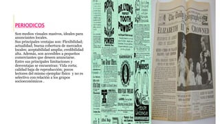 PERIODICOS 
Son medios visuales masivos, ideales para 
anunciantes locales. 
Sus principales ventajas son: Flexibilidad; 
actualidad; buena cobertura de mercados 
locales; aceptabilidad amplia; credibilidad 
alta. Además, son accesibles a pequeños 
comerciantes que deseen anunciarse. 
Entre sus principales limitaciones y 
desventajas se encuentran: Vida corta; 
calidad baja de reproducción; pocos 
lectores del mismo ejemplar físico y no es 
selectivo con relación a los grupos 
socioeconómicos . 
 