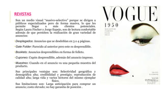 REVISTAS 
Son un medio visual “masivo-selectivo” porque se dirigen a 
públicos especializados pero de forma masiva, lo que les 
permite llegar a más clientes potenciales. 
Según Laura Fischer y Jorge Espejo, son de lectura confortable 
además de que permiten la realización de gran variedad de 
anuncios: 
•Desplegados: Anuncios que se desdoblan en 3 o 4 páginas. 
•Gate Folder: Parecido al anterior pero este es desprendible. 
•Booklets: Anuncios desprendibles en forma de folleto. 
•Cuponeo: Cupón desprendible, además del anuncio impreso. 
•Muestreo: Cuando en el anuncio va una pequeña muestra del 
producto. 
Sus principales ventajas son: Selectividad geográfica y 
demográfica alta; credibilidad y prestigio; reproducción de 
calidad alta; larga vida y varios lectores del mismo ejemplar 
físico. 
Sus limitaciones son: Larga anticipación para comprar un 
anuncio; costo elevado; no hay garantía de posición . 
 