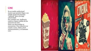 CINE 
Es un medio audiovisual 
masivo que permite llegar a un 
amplio grupo de personas 
“cautivas” pero con baja 
selectividad. 
Sus ventajas son: Audiencia 
cautiva y mayor nitidez de los 
anuncios de color . 
Entre sus desventajas se 
encuentran: Poco selectivo en 
cuanto a sexo, edad y nivel 
socioeconómico, y es bastante 
caro. 
 
