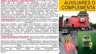 MEDIOS 
AUXILIARES O 
COMPLEMENTA 
RIOS 
•Medios en Exteriores o Publicidad Exterior: Es un medio, por lo general, 
visual que se encuentra en exteriores o al aire libre. 
Según Lamb, Hair y McDaniel, es un medio flexible, de bajo costo, capaz de 
asumir una gran variedad de formas. Los ejemplos incluyen: espectaculares, 
escritura en el cielo, globos gigantes, minicarteles en centros comerciales y en 
paradas de autobuses y aeropuertos, y anuncios en los costados de los autos, 
camiones y autobuses, e incluso en los enormes depósitos o tanques de agua . 
Sus ventajas son: Flexibilidad alta; exposición repetida; bajo costo; baja 
competencia de mensajes; buena selectividad por localización . 
Algunas de sus desventajas son: No selectivo en cuanto a edad, sexo y nivel 
socioeconómico, no tiene profundos efectos en los lectores, se le critica por 
constituir un peligro para el tránsito y porque arruina el paisaje natural . 
•Publicidad Interior: Consiste en medios visuales (y en algunos casos incluyen 
audio) colocados en lugares cerrados donde las personas pasan o se detienen 
brevemente. 
Según Laura Fischer y Jorge Espejo, ésta publicidad se coloca en: Estadios 
deportivos; plazas de toros; interior de los camiones; trolebuses y tranvías 
urbanos; la parte inferior de pantallas cinematográficas (marquesinas 
luminosas) y el interior del metro, ya sea dentro de los vagones o en los andenes. 
Sus ventajas son: Bajo costo, audiencia cautiva, selectividad geográfica. 
Sus desventajas son: No da seguridad de resultados rápidos, no llega a 
profesionales ni a empresarios, son muy numerosos y tienden a parecerse tanto 
que se confunden. 
•Publicidad Directa o Correo Directo: Este medio auxiliar o complementario 
consiste, por lo general, en enviar un anuncio impreso al cliente potencial o 
actual. 
Según Laura Fischer y Jorge Espejo, la publicidad directa emplea muchas formas 
(por ejemplo, tarjetas postales, cartas, catálogos, folletos, calendarios, boletines, 
circulares, anexos en sobres y paquetes, muestrarios, etcétera). La más usual es 
el folleto o volante. 
Sus ventajas son: Selectividad de público alta; no hay competencia publicitaria 
dentro del mismo medio; permite personalizar . 
Sus limitaciones son: Costo relativamente alto por exposición; imagen de “correo 
basura”. 
 