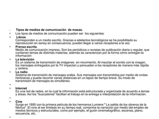 • Tipos de medios de comunicación de masas.
• Los tipos de medios de comunicación pueden ser los siguientes:
• Libros
Corresponden a un medio escrito. Gracias a adelantos tecnológicos se ha posibilitado su
reproducción en seriey en consecuencia, pueden llegar a varios receptores a la vez.
• Prensa escrita
Medio de comunicación impreso. Son los periódicos o revistas de publicación diaria o regular, que
contienen temas de distintas materias; además se caracterizan por la forma cómo entregan la
información
• La televisión
Es un sistema de transmisión de imágenes en movimiento. Al mezclar el sonido con la imagen,
los mensajes entregados por la TV impactan y persuaden a los receptores de manera más rápida
y certera.
• La radio
Sistema de transmisión de mensajes orales. Sus mensajes son transmitidos por medio de ondas
hertzianas y puede recorrer varias distancias en un lapso de tiempo breve. Su modo de
transmisión de mensajes es simultáneo.
•
• Internet
Es una red de redes, en la cual la información está estructurada y organizada de acuerdo a temas
y áreas. Así los "buscadores" facilitan el trabajo en la entrega e interpretación de la información.
•
• Cine
Surge en 1895 con la primera película de los hermanos Lumiere:" La salida de los obreros de la
fábrica". El cine al ser limitado en su tiempo real, comprime la narración por medio del empleo de
medios técnicos y estructurales, como por ejemplo, el guión cinematográfico, escenas, plano,
secuencia, etc.
•
 