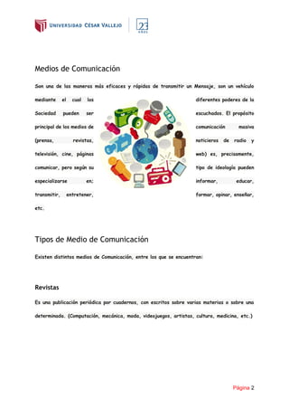 Página 2
Medios de Comunicación
Son una de las maneras más eficaces y rápidas de transmitir un Mensaje, son un vehículo
mediante el cual los diferentes poderes de la
Sociedad pueden ser escuchados. El propósito
principal de los medios de comunicación masiva
(prensa, revistas, noticieros de radio y
televisión, cine, páginas web) es, precisamente,
comunicar, pero según su tipo de ideología pueden
especializarse en; informar, educar,
transmitir, entretener, formar, opinar, enseñar,
etc.
Tipos de Medio de Comunicación
Existen distintos medios de Comunicación, entre los que se encuentran:
Revistas
Es una publicación periódica por cuadernos, con escritos sobre varias materias o sobre una
determinada. (Computación, mecánica, moda, videojuegos, artistas, cultura, medicina, etc.)
 