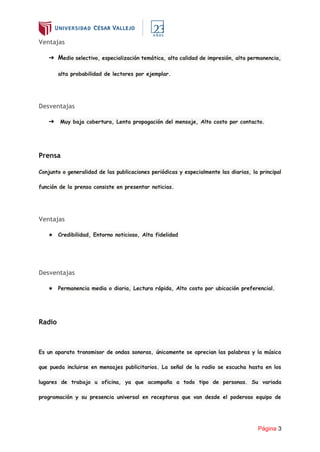 Página 3
Ventajas
➔ Medio selectivo, especialización temática, alta calidad de impresión, alta permanencia,
alta probabilidad de lectores por ejemplar.
Desventajas
➔ Muy baja cobertura, Lenta propagación del mensaje, Alto costo por contacto.
Prensa
Conjunto o generalidad de las publicaciones periódicas y especialmente las diarias, la principal
función de la prensa consiste en presentar noticias.
Ventajas
★ Credibilidad, Entorno noticioso, Alta fidelidad
Desventajas
★ Permanencia media o diaria, Lectura rápida, Alto costo por ubicación preferencial.
Radio
Es un aparato transmisor de ondas sonoras, únicamente se aprecian las palabras y la música
que pueda incluirse en mensajes publicitarios. La señal de la radio se escucha hasta en los
lugares de trabajo u oficina, ya que acompaña a todo tipo de personas. Su variada
programación y su presencia universal en receptoras que van desde el poderoso equipo de
 