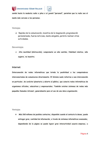 Página 4
sonido hasta la modesta radio a pilas o al juvenil "personal", permiten que la radio sea el
medio más cercano a las personas.
Ventajas
❏ Rapidez de la comunicación, incentiva de la imaginación, programación
personalizada, fuerza noticiosa, medio amigable, permite realizar otras
actividades.
Desventajas
❏ Alta movilidad (distracción), compromete un sólo sentido, fidelidad relativa, sólo
sugiere, no muestra.
Internet
Interconexión de redes informáticas que brinda la posibilidad a las computadoras
interconectadas de comunicarse directamente. El término suele referirse a una interconexión
en particular, de carácter planetario y abierto al público, que conecta redes informáticas de
organismos oficiales, educativos y empresariales. También existen sistemas de redes más
pequeños llamados intranet, generalmente para el uso de una única organización.
Ventajas
❖ Más 260 millones de posibles contactos, disponible cuando el contacto lo desee, puede
entregar gran, cantidad de información, a través de sistemas informáticos avanzados,
dependiendo de la página se puede lograr gran interactividad usuario-empresa, a
 