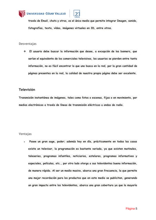 Página 5
través de Email, chats y otros, es el único medio que permite integrar Imagen, sonido,
fotografías, texto, vídeo, imágenes virtuales en 3D, entre otros.
Desventajas
❖ El usuario debe buscar la información que desee, a excepción de los banners, que
serían el equivalente de los comerciales televisivos, los usuarios se pierden entre tanta
información, no es fácil encontrar lo que uno busca en la red, por la gran cantidad de
páginas presentes en la red, la calidad de nuestra propia página debe ser excelente.
Televisión
Transmisión instantánea de imágenes, tales como fotos o escenas, fijas o en movimiento, por
medios electrónicos a través de líneas de transmisión eléctricas u ondas de radio.
Ventajas
● Posee un gran auge, poder; además hoy en día, prácticamente en todas las casas
existe un televisor, la programación es bastante variada, ya que existen matinales,
teleseries, programas infantiles, noticiarios, estelares, programas informativos y
especiales, películas, etc., por otro lado otorga a sus televidentes buena información,
de manera rápida. Al ser un medio masivo, abarca una gran frecuencia, la que permite
una mejor recordación para los productos que en este medio se publiciten, generando
un gran impacto entre los televidentes, abarca una gran cobertura ya que la mayoría
 