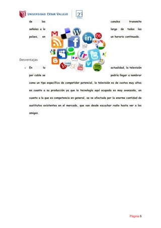 Página 6
de los canales transmite
señales a lo largo de todos los
países, en un horario continuado.
Desventajas
● En la actualidad, la televisión
por cable se podría llegar a nombrar
como un tipo específico de competidor potencial, la televisión es de costos muy altos
en cuanto a su producción ya que la tecnología aquí ocupada es muy avanzada, en
cuanto a lo que es competencia en general, se ve afectada por la enorme cantidad de
sustitutos existentes en el mercado, que van desde escuchar radio hasta ver a los
amigos.
 