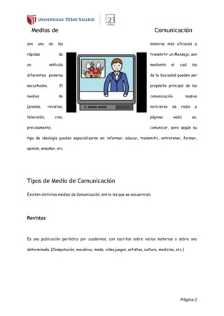 Página 2
Medios de Comunicación
son una de las maneras más eficaces y
rápidas de transmitir un Mensaje, son
un vehículo mediante el cual los
diferentes poderes de la Sociedad pueden ser
escuchados. El propósito principal de los
medios de comunicación masiva
(prensa, revistas, noticieros de radio y
televisión, cine, páginas web) es,
precisamente, comunicar, pero según su
tipo de ideología pueden especializarse en; informar, educar, transmitir, entretener, formar,
opinión, enseñar, etc.
Tipos de Medio de Comunicación
Existen distintos medios de Comunicación, entre los que se encuentran:
Revistas
Es una publicación periódica por cuadernos, con escritos sobre varias materias o sobre una
determinada. (Computación, mecánica, moda, videojuegos, artistas, cultura, medicina, etc.)
 