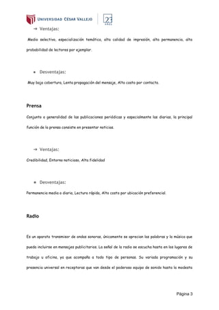 Página 3
➔ Ventajas:
Medio selectivo, especialización temática, alta calidad de impresión, alta permanencia, alta
probabilidad de lectores por ejemplar.
● Desventajas:
Muy baja cobertura, Lenta propagación del mensaje, Alto costo por contacto.
Prensa
Conjunto o generalidad de las publicaciones periódicas y especialmente las diarias, la principal
función de la prensa consiste en presentar noticias.
➔ Ventajas:
Credibilidad, Entorno noticioso, Alta fidelidad
★ Desventajas:
Permanencia media o diaria, Lectura rápida, Alto costo por ubicación preferencial.
Radio
Es un aparato transmisor de ondas sonoras, únicamente se aprecian las palabras y la música que
pueda incluirse en mensajes publicitarios. La señal de la radio se escucha hasta en los lugares de
trabajo u oficina, ya que acompaña a todo tipo de personas. Su variada programación y su
presencia universal en receptoras que van desde el poderoso equipo de sonido hasta la modesta
 