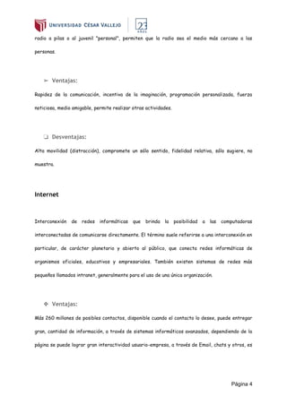 Página 4
radio a pilas o al juvenil "personal", permiten que la radio sea el medio más cercano a las
personas.
➢ Ventajas:
Rapidez de la comunicación, incentiva de la imaginación, programación personalizada, fuerza
noticiosa, medio amigable, permite realizar otras actividades.
❏ Desventajas:
Alta movilidad (distracción), compromete un sólo sentido, fidelidad relativa, sólo sugiere, no
muestra.
Internet
Interconexión de redes informáticas que brinda la posibilidad a las computadoras
interconectadas de comunicarse directamente. El término suele referirse a una interconexión en
particular, de carácter planetario y abierto al público, que conecta redes informáticas de
organismos oficiales, educativos y empresariales. También existen sistemas de redes más
pequeños llamados intranet, generalmente para el uso de una única organización.
❖ Ventajas:
Más 260 millones de posibles contactos, disponible cuando el contacto lo desee, puede entregar
gran, cantidad de información, a través de sistemas informáticos avanzados, dependiendo de la
página se puede lograr gran interactividad usuario-empresa, a través de Email, chats y otros, es
 