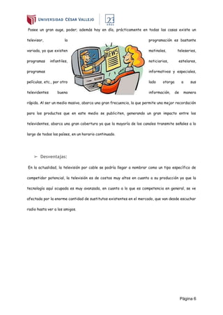 Página 6
Posee un gran auge, poder; además hoy en día, prácticamente en todas las casas existe un
televisor, la programación es bastante
variada, ya que existen matinales, teleseries,
programas infantiles, noticiarios, estelares,
programas informativos y especiales,
películas, etc., por otro lado otorga a sus
televidentes buena información, de manera
rápida. Al ser un medio masivo, abarca una gran frecuencia, la que permite una mejor recordación
para los productos que en este medio se publiciten, generando un gran impacto entre los
televidentes, abarca una gran cobertura ya que la mayoría de los canales transmite señales a lo
largo de todos los países, en un horario continuado.
➢ Desventajas:
En la actualidad, la televisión por cable se podría llegar a nombrar como un tipo específico de
competidor potencial, la televisión es de costos muy altos en cuanto a su producción ya que la
tecnología aquí ocupada es muy avanzada, en cuanto a lo que es competencia en general, se ve
afectada por la enorme cantidad de sustitutos existentes en el mercado, que van desde escuchar
radio hasta ver a los amigos.
 