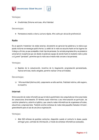 Pagina---> 3
Ventajas:
★ Credibilidad, Entorno noticioso, Alta fidelidad
Desventajas:
★ Permanencia media o diaria, Lectura rápida, Alto costo por ubicación preferencial.
Radio
Es un aparato transmisor de ondas sonoras, únicamente se aprecian las palabras y la música que
pueda incluirse en mensajes publicitarios. La señal de la radio se escucha hasta en los lugares de
trabajo u oficina, ya que acompaña a todo tipo de personas. Su variada programación y su presencia
universal en receptoras que van desde el poderoso equipo de sonido hasta la modesta radio a pilas
o al juvenil "personal", permiten que la radio sea el medio más cercano a las personas.
Ventajas:
❏ Rapidez de la comunicación, incentiva de la imaginación, programación personalizada,
fuerza noticiosa, medio amigable, permite realizar otras actividades.
Desventajas:
❏ 'Alta movilidad (distracción), compromete un sólo sentido, fidelidad relativa, sólo sugiere,
no muestra.
Internet
Interconexión de redes informáticas que brinda la posibilidad a las computadoras interconectadas
de comunicarse directamente. El término suele referirse a una interconexión en particular, de
carácter planetario y abierto al público, que conecta redes informáticas de organismos oficiales,
educativos y empresariales. También existen sistemas de redes más pequeños llamados intranet,
generalmente para el uso de una única organización.
Ventajas:
➢ Más 260 millones de posibles contactos, disponible cuando el contacto lo desee, puede
entregar gran, cantidad de información, a través de sistemas informáticos avanzados,
 