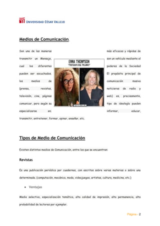 Página - 2
Medios de Comunicación,
Son una de las maneras más eficaces y rápidas de
transmitir un Mensaje, son un vehículo mediante el
cual los diferentes poderes de la Sociedad
pueden ser escuchados. El propósito principal de
los medios de comunicación masiva
(prensa, revistas, noticieros de radio y
televisión, cine, páginas web) es, precisamente,
comunicar, pero según su tipo de ideología pueden
especializarse en; informar, educar,
transmitir, entretener, formar, opinar, enseñar, etc.
Tipos de Medio de Comunicación
Existen distintos medios de Comunicación, entre los que se encuentran:
Revistas
Es una publicación periódica por cuadernos, con escritos sobre varias materias o sobre una
determinada. (computación, mecánica, moda, videojuegos, artistas, cultura, medicina, etc.)
● Ventajas
Medio selectivo, especialización temática, alta calidad de impresión, alta permanencia, alta
probabilidad de lectores por ejemplar.
 