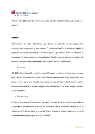 Página - 4
❏ Desventajas
Alta movilidad (distracción), compromete un sólo sentido, fidelidad relativa, sólo sugiere, no
muestra.
Internet
Interconexión de redes informáticas que brinda la posibilidad a las computadoras
interconectadas de comunicarse directamente. El término suele referirse a una interconexión en
particular, de carácter planetario y abierto al público, que conecta redes informáticas de
organismos oficiales, educativos y empresariales. También existen sistemas de redes más
pequeños llamados intranet, generalmente para el uso de una única organización.
➢ Ventajas
Más 260 millones de posibles contactos, disponible cuando el contacto lo desee, puede entregar
gran, cantidad de información, a través de sistemas informáticos avanzados, dependiendo de la
página se puede lograr gran interactividad usuario-empresa, a través de Email, chats y otros, es
el único medio que permite integrar Imagen, sonido, fotografías, texto, vídeo, imágenes virtuales
en 3D, entre otros.
➢ Desventajas
El usuario debe buscar la información que desee, a excepción de los banners, que serían el
equivalente de los comerciales televisivos, los usuarios se pierden entre tanta información, no es
fácil encontrar lo que uno busca en la red, por la gran cantidad de páginas presentes en la red, la
calidad de nuestra propia página debe ser excelente.
 