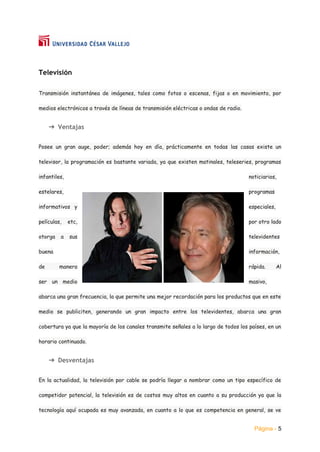 Página - 5
Televisión
Transmisión instantánea de imágenes, tales como fotos o escenas, fijas o en movimiento, por
medios electrónicos a través de líneas de transmisión eléctricas o ondas de radio.
➔ Ventajas
Posee un gran auge, poder; además hoy en día, prácticamente en todas las casas existe un
televisor, la programación es bastante variada, ya que existen matinales, teleseries, programas
infantiles, noticiarios,
estelares, programas
informativos y especiales,
películas, etc, por otro lado
otorga a sus televidentes
buena información,
de manera rápida. Al
ser un medio masivo,
abarca una gran frecuencia, la que permite una mejor recordación para los productos que en este
medio se publiciten, generando un gran impacto entre los televidentes, abarca una gran
cobertura ya que la mayoría de los canales transmite señales a lo largo de todos los países, en un
horario continuado.
➔ Desventajas
En la actualidad, la televisión por cable se podría llegar a nombrar como un tipo específico de
competidor potencial, la televisión es de costos muy altos en cuanto a su producción ya que la
tecnología aquí ocupada es muy avanzada, en cuanto a lo que es competencia en general, se ve
 