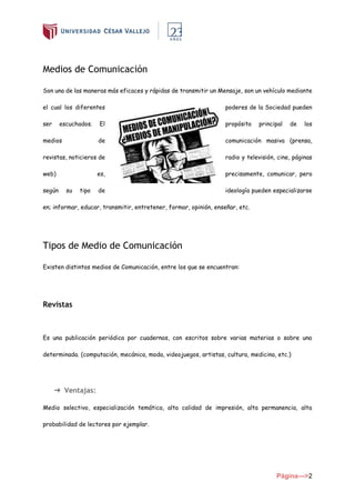 Página--->2
Medios de Comunicación
Son una de las maneras más eficaces y rápidas de transmitir un Mensaje, son un vehículo mediante
el cual los diferentes poderes de la Sociedad pueden
ser escuchados. El propósito principal de los
medios de comunicación masiva (prensa,
revistas, noticieros de radio y televisión, cine, páginas
web) es, precisamente, comunicar, pero
según su tipo de ideología pueden especializarse
en; informar, educar, transmitir, entretener, formar, opinión, enseñar, etc.
Tipos de Medio de Comunicación
Existen distintos medios de Comunicación, entre los que se encuentran:
Revistas
Es una publicación periódica por cuadernos, con escritos sobre varias materias o sobre una
determinada. (computación, mecánica, moda, videojuegos, artistas, cultura, medicina, etc.)
➔ Ventajas:
Medio selectivo, especialización temática, alta calidad de impresión, alta permanencia, alta
probabilidad de lectores por ejemplar.
 