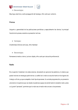 Página--->3
➔ Desventajas:
Muy baja cobertura, Lenta propagación del mensaje, Alto costo por contacto.
Prensa
Conjunto o generalidad de las publicaciones periódicas y especialmente las diarias, la principal
función de la prensa consiste en presentar noticias.
★ Ventajas:
Credibilidad, Entorno noticioso, Alta fidelidad
★ Desventajas:
Permanencia media o diaria, Lectura rápida, Alto costo por ubicación preferencial.
Radio
Es un aparato transmisor de ondas sonoras, únicamente se aprecian las palabras y la música que
pueda incluirse en mensajes publicitarios. La señal de la radio se escucha hasta en los lugares de
trabajo u oficina, ya que acompaña a todo tipo de personas. Su variada programación y su presencia
universal en receptoras que van desde el poderoso equipo de sonido hasta la modesta radio a pilas
o al juvenil "personal", permiten que la radio sea el medio más cercano a las personas.
 