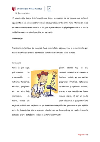 Página--->5
❏ Desventajas:
El usuario debe buscar la información que desee, a excepción de los banners, que serían el
equivalente de los comerciales televisivos, los usuarios se pierden entre tanta información, no es
fácil encontrar lo que uno busca en la red, por la gran cantidad de páginas presentes en la red, la
calidad de nuestra propia página debe ser excelente.
Televisión
Transmisión instantánea de imágenes, tales como fotos o escenas, fijas o en movimiento, por
medios electrónicos a través de líneas de transmisión eléctricas o ondas de radio.
Ventajas:
Posee un gran auge, poder; además hoy en día,
prácticamente en todas las casas existe un televisor, la
programación es bastante variada, ya que existen
matinales, teleseries, programas infantiles, noticiarios,
estelares, programas informativos y especiales, películas,
etc, por otro lado otorga a sus televidentes buena
información, de manera rápida. Al ser un medio
masivo, abarca una gran frecuencia, la que permite una
mejor recordación para los productos que en este medio se publiciten, generando un gran impacto
entre los televidentes, abarca una gran cobertura ya que la mayoría de los canales transmite
señales a lo largo de todos los países, en un horario continuado.
 