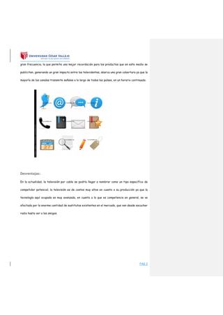 PAG 2
gran frecuencia, la que permite una mejor recordación para los productos que en este medio se
publiciten, generando un gran impacto entre los televidentes, abarca una gran cobertura ya que la
mayoría de los canales transmite señales a lo largo de todos los países, en un horario continuado.
Desventajas:
En la actualidad, la televisión por cable se podría llegar a nombrar como un tipo específico de
competidor potencial, la televisión es de costos muy altos en cuanto a su producción ya que la
tecnología aquí ocupada es muy avanzada, en cuanto a lo que es competencia en general, se ve
afectada por la enorme cantidad de sustitutos existentes en el mercado, que van desde escuchar
radio hasta ver a los amigos.
 
