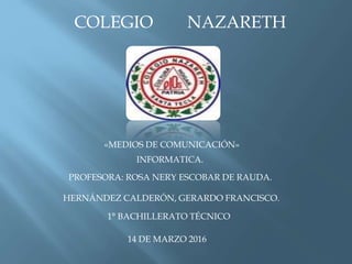 COLEGIO NAZARETH
«MEDIOS DE COMUNICACIÓN»
INFORMATICA.
HERNÁNDEZ CALDERÓN, GERARDO FRANCISCO.
PROFESORA: ROSA NERY ESCOBAR DE RAUDA.
1° BACHILLERATO TÉCNICO
14 DE MARZO 2016
 