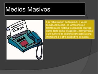 Medios Masivos
Fax (abreviación de facsímil), a veces
llamado telecopia, es la transmisión
telefónica de material escaneado impreso
(tanto texto como imágenes), normalmente
a un número de teléfono conectado a una
impresora o a otro dispositivo de salida.