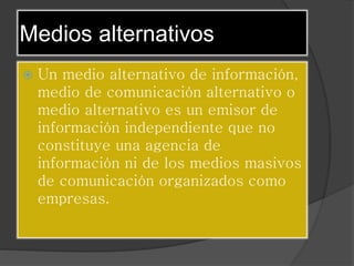 Medios alternativos
Un medio alternativo de información,
medio de comunicación alternativo o
medio alternativo es un emisor de
información independiente que no
constituye una agencia de
información ni de los medios masivos
de comunicación organizados como
empresas.