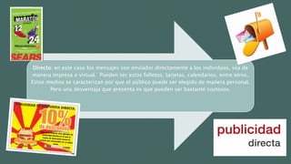 Directo: en este caso los mensajes son enviados directamente a los individuos, sea de
manera impresa o virtual. Pueden ser estos folletos, tarjetas, calendarios, entre otros.
Estos medios se caracterizan por que el público puede ser elegido de manera personal.
Pero una desventaja que presenta es que pueden ser bastante costosos.
 