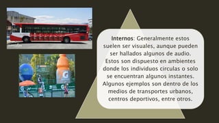 Internos: Generalmente estos
suelen ser visuales, aunque pueden
ser hallados algunos de audio.
Estos son dispuesto en ambientes
donde los individuos circulas o solo
se encuentran algunos instantes.
Algunos ejemplos son dentro de los
medios de transportes urbanos,
centros deportivos, entre otros.
 