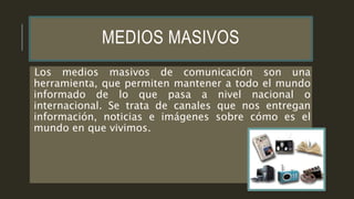 MEDIOS MASIVOS
Los medios masivos de comunicación son una
herramienta, que permiten mantener a todo el mundo
informado de lo que pasa a nivel nacional o
internacional. Se trata de canales que nos entregan
información, noticias e imágenes sobre cómo es el
mundo en que vivimos.
 