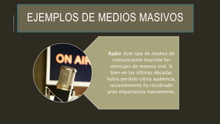 EJEMPLOS DE MEDIOS MASIVOS
Radio: Este tipo de medios de
comunicación trasmite los
mensajes de manera oral. Si
bien en las últimas décadas
había perdido cierta audiencia,
recientemente ha recobrado
gran importancia nuevamente.
 