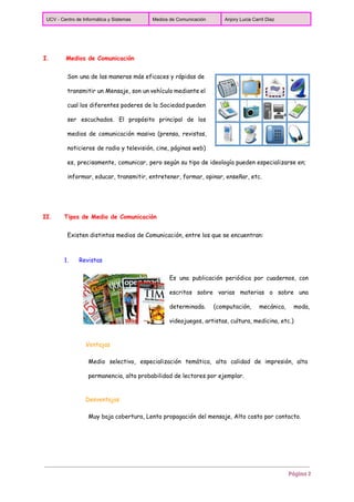 
UCV ­ Centro de Informática y Sistemas  Medios de Comunicación  Anjory Lucia Carril Diaz 
 
I. Medios de Comunicación
Son una de las maneras más eficaces y rápidas de
transmitir un Mensaje, son un vehículo mediante el
cual los diferentes poderes de la Sociedad pueden
ser escuchados. El propósito principal de los
medios de comunicación masiva (prensa, revistas,
noticieros de radio y televisión, cine, páginas web)
es, precisamente, comunicar, pero según su tipo de ideología pueden especializarse en;
informar, educar, transmitir, entretener, formar, opinar, enseñar, etc.
II. Tipos de Medio de Comunicación
Existen distintos medios de Comunicación, entre los que se encuentran:
1. Revistas
Es una publicación periódica por cuadernos, con
escritos sobre varias materias o sobre una
determinada. (computación, mecánica, moda,
videojuegos, artistas, cultura, medicina, etc.)
Ventajas
Medio selectivo, especialización temática, alta calidad de impresión, alta
permanencia, alta probabilidad de lectores por ejemplar.
Desventajas
Muy baja cobertura, Lenta propagación del mensaje, Alto costo por contacto.
Página 2
 