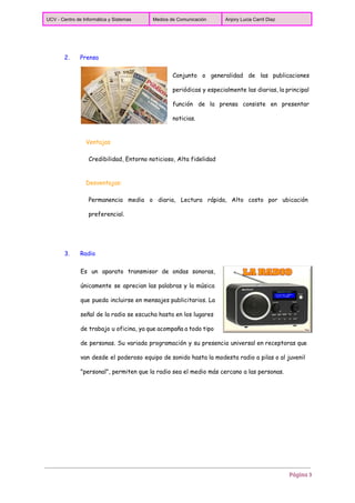  
UCV ­ Centro de Informática y Sistemas  Medios de Comunicación  Anjory Lucia Carril Diaz 
 
2. Prensa
Conjunto o generalidad de las publicaciones
periódicas y especialmente las diarias, la principal
función de la prensa consiste en presentar
noticias.
Ventajas
Credibilidad, Entorno noticioso, Alta fidelidad
Desventajas:
Permanencia media o diaria, Lectura rápida, Alto costo por ubicación
preferencial.
3. Radio
Es un aparato transmisor de ondas sonoras,
únicamente se aprecian las palabras y la música
que pueda incluirse en mensajes publicitarios. La
señal de la radio se escucha hasta en los lugares
de trabajo u oficina, ya que acompaña a todo tipo
de personas. Su variada programación y su presencia universal en receptoras que
van desde el poderoso equipo de sonido hasta la modesta radio a pilas o al juvenil
"personal", permiten que la radio sea el medio más cercano a las personas.
Página 3
 