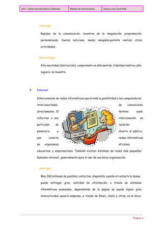  
UCV ­ Centro de Informática y Sistemas  Medios de Comunicación  Anjory Lucia Carril Diaz 
 
Ventajas
Rapidez de la comunicación, incentiva de la imaginación, programación
personalizada, fuerza noticiosa, medio amigable,permite realizar otras
actividades.
Desventajas
Alta movilidad (distracción), compromete un sólo sentido, fidelidad relativa, sólo
sugiere, no muestra.
4. Internet
Interconexión de redes informáticas que brinda la posiblilidad a las computadoras
interconectadas de comunicarse
directamente. El término suele
referirse a una interconexión en
particular, de carácter
planetario y abierto al público,
que conecta redes informáticas
de organismos oficiales,
educativos y empresariales. También existen sistemas de redes más pequeños
llamados intranet, generalmente para el uso de una única organización.
Ventajas
Mas 260 millones de posibles contactos, disponible cuando el contacto lo desee,
puede entregar gran, cantidad de información, a través de sistemas
informáticos avanzados, dependiendo de la pagina se puede lograr gran
interactividad usuario-empresa, a través de Email, chats y otros, es el único
Página 4
 