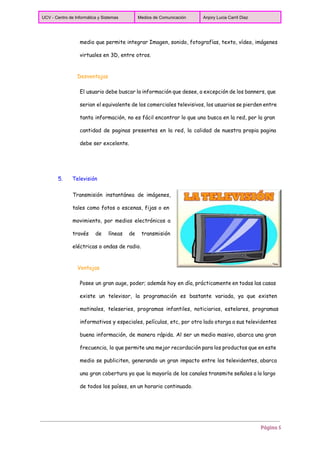  
UCV ­ Centro de Informática y Sistemas  Medios de Comunicación  Anjory Lucia Carril Diaz 
 
medio que permite integrar Imagen, sonido, fotografías, texto, vídeo, imágenes
virtuales en 3D, entre otros.
Desventajas
El usuario debe buscar la información que desee, a excepción de los banners, que
serian el equivalente de los comerciales televisivos, los usuarios se pierden entre
tanta información, no es fácil encontrar lo que uno busca en la red, por la gran
cantidad de paginas presentes en la red, la calidad de nuestra propia pagina
debe ser excelente.
5. Televisión
Transmisión instantánea de imágenes,
tales como fotos o escenas, fijas o en
movimiento, por medios electrónicos a
través de líneas de transmisión
eléctricas o ondas de radio.
Ventajas
Posee un gran auge, poder; además hoy en día, prácticamente en todas las casas
existe un televisor, la programación es bastante variada, ya que existen
matinales, teleseries, programas infantiles, noticiarios, estelares, programas
informativos y especiales, películas, etc, por otro lado otorga a sus televidentes
buena información, de manera rápida. Al ser un medio masivo, abarca una gran
frecuencia, la que permite una mejor recordación para los productos que en este
medio se publiciten, generando un gran impacto entre los televidentes, abarca
una gran cobertura ya que la mayoría de los canales transmite señales a lo largo
de todos los países, en un horario continuado.
Página 5
 