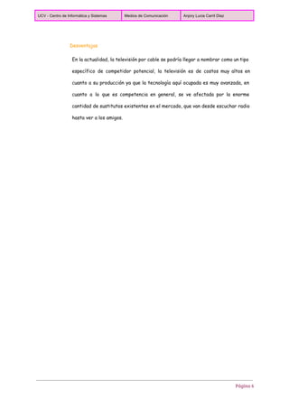  
UCV ­ Centro de Informática y Sistemas  Medios de Comunicación  Anjory Lucia Carril Diaz 
 
Desventajas
En la actualidad, la televisión por cable se podría llegar a nombrar como un tipo
específico de competidor potencial, la televisión es de costos muy altos en
cuanto a su producción ya que la tecnología aquí ocupada es muy avanzada, en
cuanto a lo que es competencia en general, se ve afectada por la enorme
cantidad de sustitutos existentes en el mercado, que van desde escuchar radio
hasta ver a los amigos.
Página 6
 