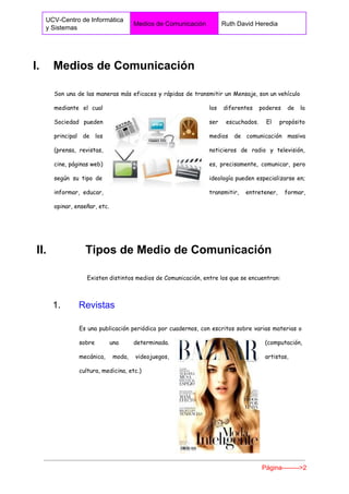  
UCV­Centro de Informática 
y Sistemas 
Medios de Comunicación  Ruth David Heredia 
 
I.  Medios de Comunicación 
Son una de las maneras más eficaces y rápidas de transmitir un Mensaje, son un vehículo
mediante el cual los diferentes poderes de la
Sociedad pueden ser escuchados. El propósito
principal de los medios de comunicación masiva
(prensa, revistas, noticieros de radio y televisión,
cine, páginas web) es, precisamente, comunicar, pero
según su tipo de ideología pueden especializarse en;
informar, educar, transmitir, entretener, formar,
opinar, enseñar, etc.
​ II.            Tipos de Medio de Comunicación 
Existen distintos medios de Comunicación, entre los que se encuentran:
1.       ​Revistas 
Es una publicación periódica por cuadernos, con escritos sobre varias materias o
sobre una determinada. (computación,
mecánica, moda, videojuegos, artistas,
cultura, medicina, etc.)
Página­­­­­­­­>2 
 