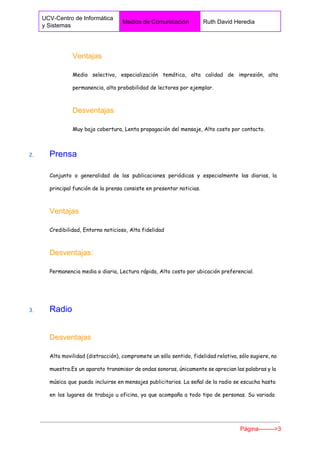  
UCV­Centro de Informática 
y Sistemas 
Medios de Comunicación  Ruth David Heredia 
 
Ventajas 
Medio selectivo, especialización temática, alta calidad de impresión, alta
permanencia, alta probabilidad de lectores por ejemplar.
Desventajas 
Muy baja cobertura, Lenta propagación del mensaje, Alto costo por contacto.
2. ​      ​Prensa 
Conjunto o generalidad de las publicaciones periódicas y especialmente las diarias, la
principal función de la prensa consiste en presentar noticias.
Ventajas 
Credibilidad, Entorno noticioso, Alta fidelidad
Desventajas: 
Permanencia media o diaria, Lectura rápida, Alto costo por ubicación preferencial.
3. ​      ​Radio 
Desventajas 
Alta movilidad (distracción), compromete un sólo sentido, fidelidad relativa, sólo sugiere, no
muestra.Es un aparato transmisor de ondas sonoras, únicamente se aprecian las palabras y la
música que pueda incluirse en mensajes publicitarios. La señal de la radio se escucha hasta
en los lugares de trabajo u oficina, ya que acompaña a todo tipo de personas. Su variada
Página­­­­­­­­>3 
 